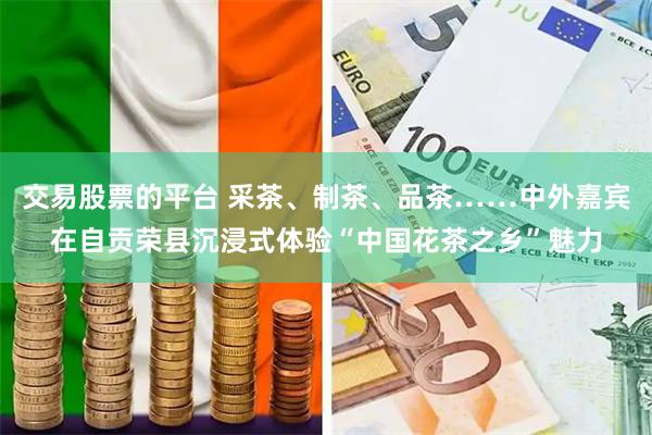 交易股票的平台 采茶、制茶、品茶……中外嘉宾在自贡荣县沉浸式体验“中国花茶之乡”魅力
