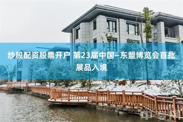 炒股配资股票开户 第23届中国—东盟博览会首批展品入境