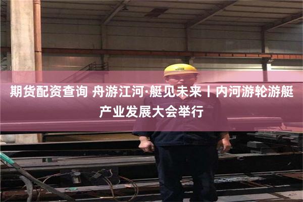 期货配资查询 舟游江河·艇见未来丨内河游轮游艇产业发展大会举行