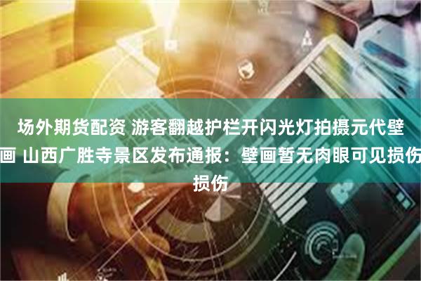场外期货配资 游客翻越护栏开闪光灯拍摄元代壁画 山西广胜寺景区发布通报：壁画暂无肉眼可见损伤