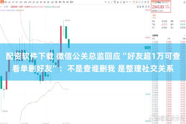 配资软件下载 微信公关总监回应“好友超1万可查看单删好友”：不是查谁删我 是整理社交关系