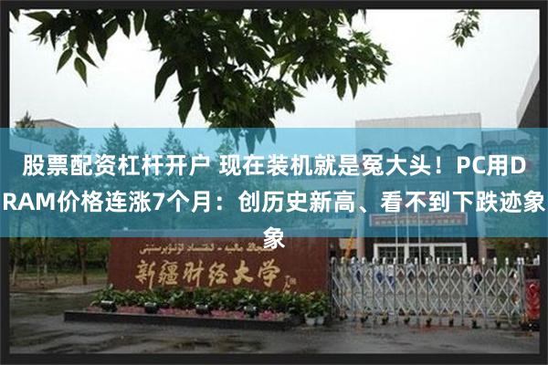 股票配资杠杆开户 现在装机就是冤大头！PC用DRAM价格连涨7个月：创历史新高、看不到下跌迹象