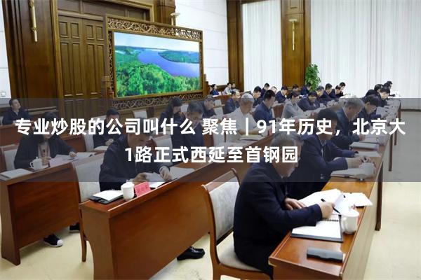 专业炒股的公司叫什么 聚焦｜91年历史，北京大1路正式西延至首钢园