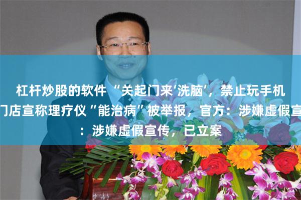 杠杆炒股的软件 “关起门来‘洗脑’，禁止玩手机！”郴州一门店宣称理疗仪“能治病”被举报，官方：涉嫌虚假宣传，已立案