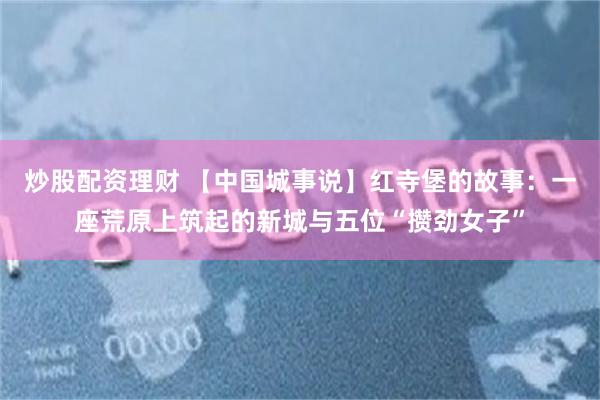 炒股配资理财 【中国城事说】红寺堡的故事：一座荒原上筑起的新城与五位“攒劲女子”