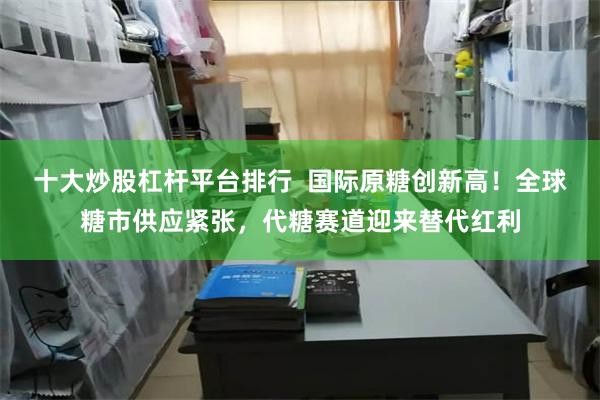 十大炒股杠杆平台排行  国际原糖创新高！全球糖市供应紧张，代糖赛道迎来替代红利