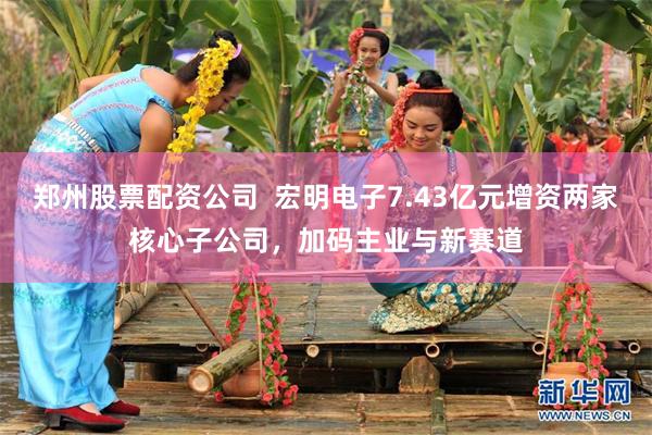 郑州股票配资公司  宏明电子7.43亿元增资两家核心子公司，加码主业与新赛道