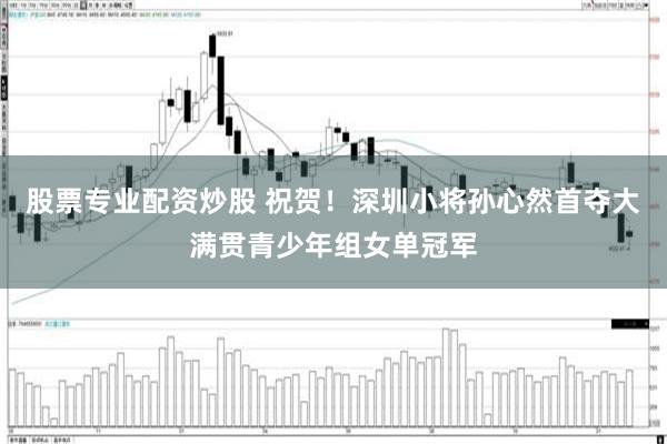 股票专业配资炒股 祝贺!深圳小将孙心然首夺大满贯青少年组女单冠军