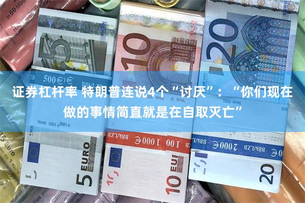 证券杠杆率 特朗普连说4个“讨厌”：“你们现在做的事情简直就是在自取灭亡”