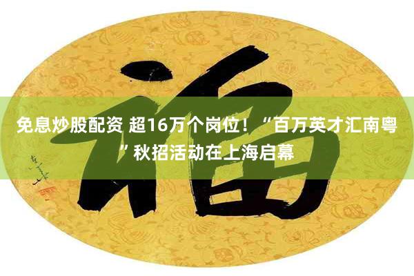 免息炒股配资 超16万个岗位！“百万英才汇南粤”秋招活动在上海启幕