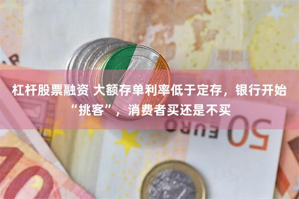 杠杆股票融资 大额存单利率低于定存，银行开始“挑客”，消费者买还是不买
