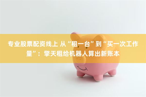专业股票配资线上 从“租一台”到“买一次工作量”：擎天租给机器人算出新账本