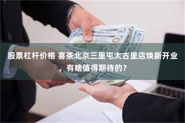 股票杠杆价格 喜茶北京三里屯太古里店焕新开业,有啥值得期待的?