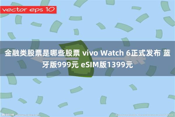 金融类股票是哪些股票 vivo Watch 6正式发布 蓝牙版999元 eSIM版1399元