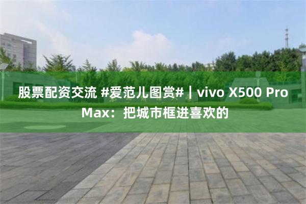 股票配资交流 #爱范儿图赏#｜vivo X500 Pro Max：把城市框进喜欢的