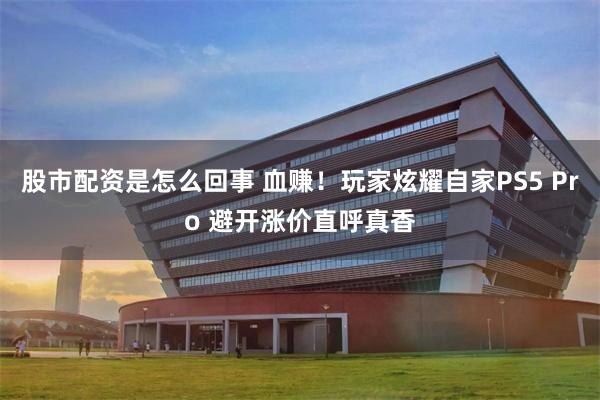 股市配资是怎么回事 血赚！玩家炫耀自家PS5 Pro 避开涨价直呼真香