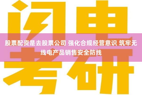 股票配资是去股票公司 强化合规经营意识 筑牢无线电产品销售安全防线