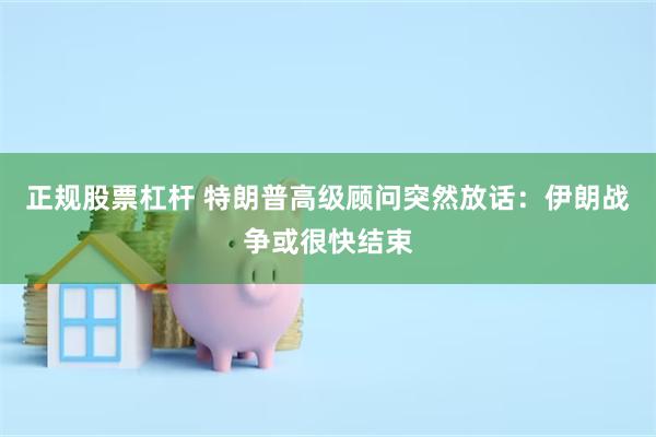 正规股票杠杆 特朗普高级顾问突然放话：伊朗战争或很快结束