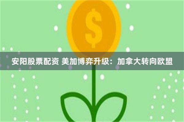 安阳股票配资 美加博弈升级：加拿大转向欧盟