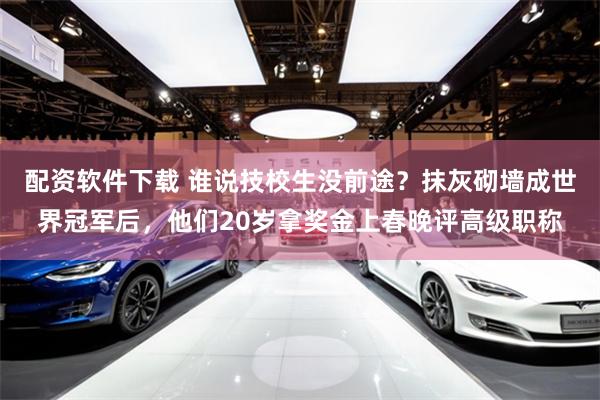 配资软件下载 谁说技校生没前途？抹灰砌墙成世界冠军后，他们20岁拿奖金上春晚评高级职称
