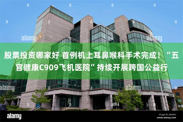 股票投资哪家好 首例机上耳鼻喉科手术完成！“五官健康C909飞机医院”持续开展跨国公益行