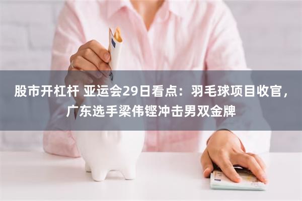 股市开杠杆 亚运会29日看点：羽毛球项目收官，广东选手梁伟铿冲击男双金牌