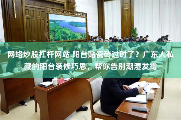 网络炒股杠杆网站 阳台贴瓷砖过时了？广东人私藏的阳台装修巧思，帮你告别潮湿发霉