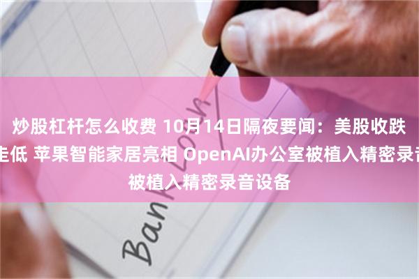 炒股杠杆怎么收费 10月14日隔夜要闻：美股收跌 铜价走低 苹果智能家居亮相 OpenAI办公室被植入精密录音设备