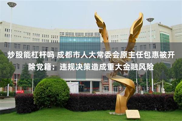 炒股能杠杆吗 成都市人大常委会原主任包惠被开除党籍：违规决策造成重大金融风险