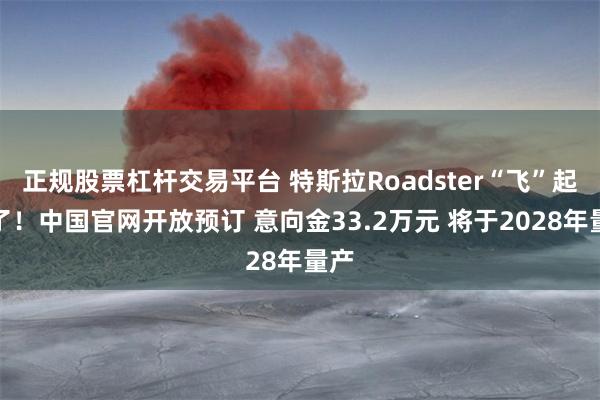 正规股票杠杆交易平台 特斯拉Roadster“飞”起来了！中国官网开放预订 意向金33.2万元 将于2028年量产