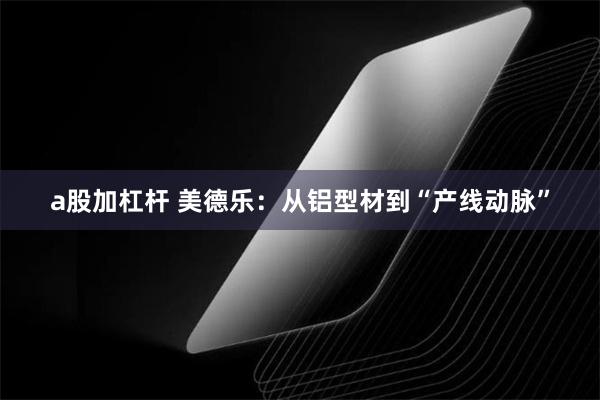 a股加杠杆 美德乐：从铝型材到“产线动脉”