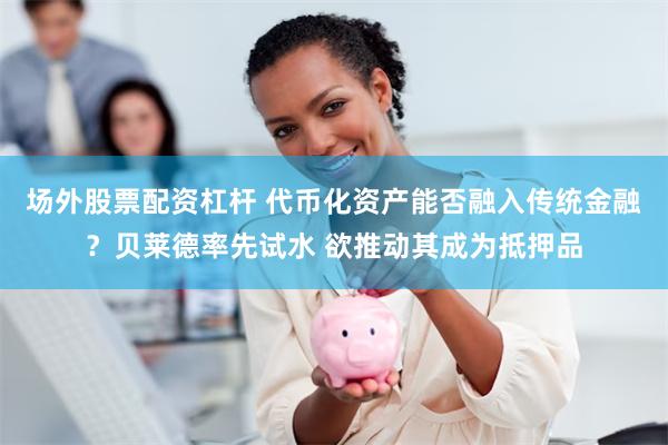 场外股票配资杠杆 代币化资产能否融入传统金融？贝莱德率先试水 欲推动其成为抵押品