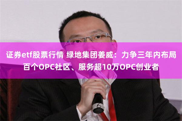 证券etf股票行情 绿地集团姜威：力争三年内布局百个OPC社区、服务超10万OPC创业者