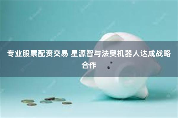 专业股票配资交易 星源智与法奥机器人达成战略合作