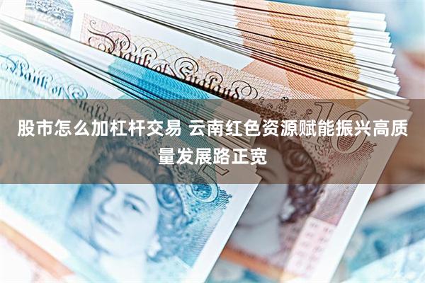 股市怎么加杠杆交易 云南红色资源赋能振兴高质量发展路正宽